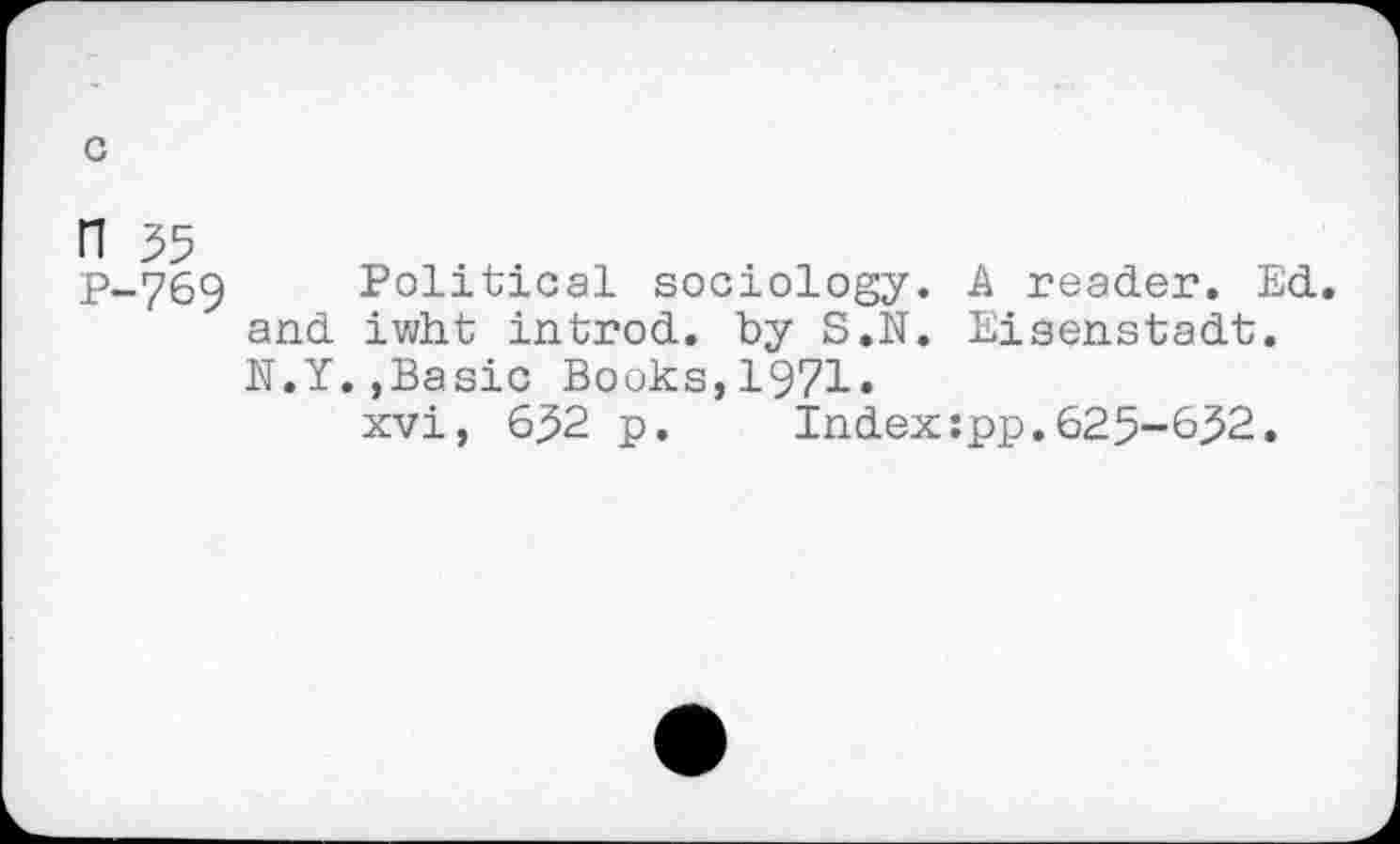 ﻿n 35
P-.769 Political sociology. A reader. Ed. and iwht introd, by S.N. Eisenstadt. N.Y.,Basic Books,1971.
xvi, 632 p. Index:pp.625-&32.